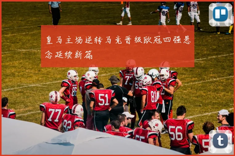 皇马主场逆转马竞晋级欧冠四强悬念延续新篇