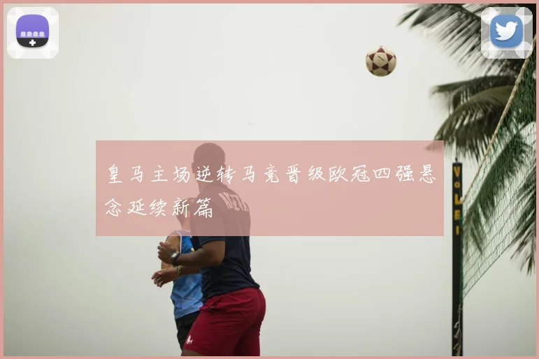皇马主场逆转马竞晋级欧冠四强悬念延续新篇
