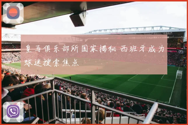 皇马俱乐部所国家揭秘 西班牙成为球迷搜索焦点