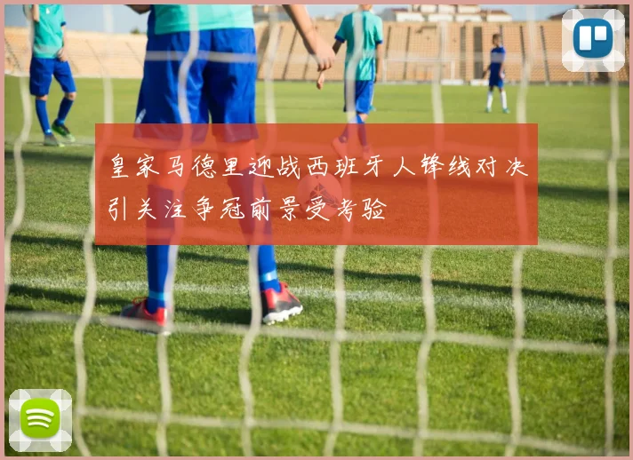 皇家马德里迎战西班牙人锋线对决引关注争冠前景受考验