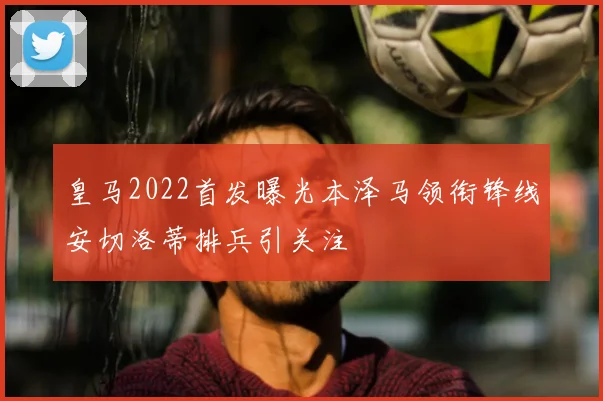 皇马2022首发曝光本泽马领衔锋线安切洛蒂排兵引关注