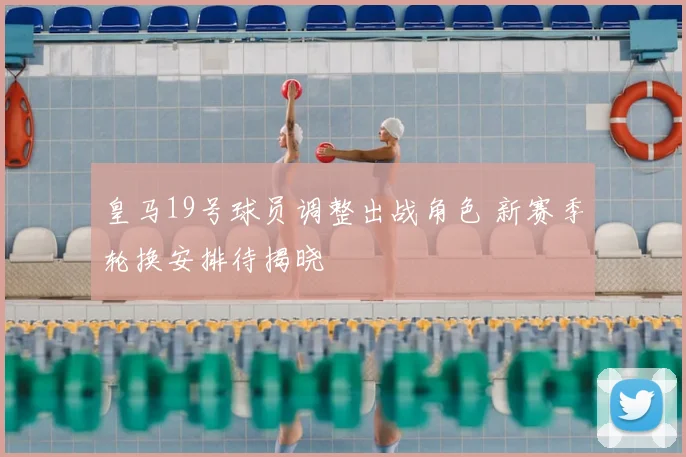 皇马19号球员调整出战角色 新赛季轮换安排待揭晓