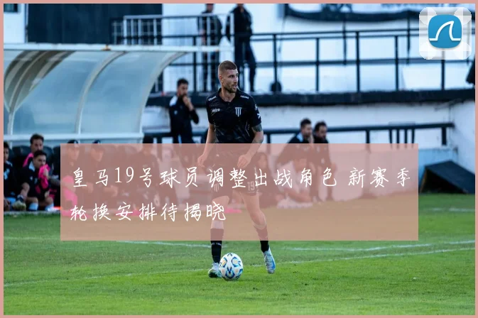 皇马19号球员调整出战角色 新赛季轮换安排待揭晓