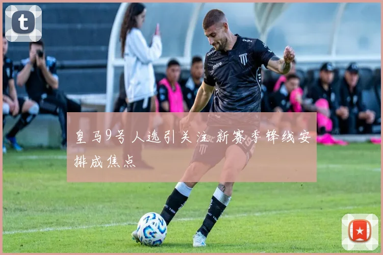 皇马9号人选引关注 新赛季锋线安排成焦点