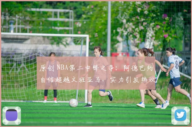 原创 NBA第二中锋之争：阿德巴约自信超越文班亚马，实力引发热议