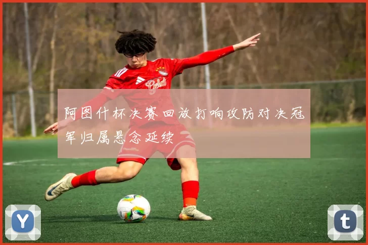阿图什杯决赛回放打响攻防对决冠军归属悬念延续