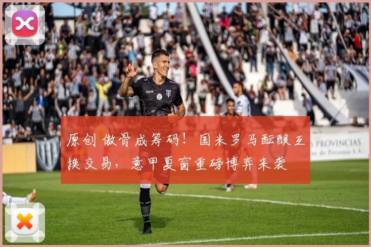 原创 傲骨成筹码！国米罗马酝酿互换交易，意甲夏窗重磅博弈来袭