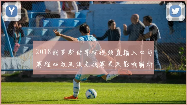 2018俄罗斯世界杯视频直播入口与赛程回放及焦点战赛果及影响解析