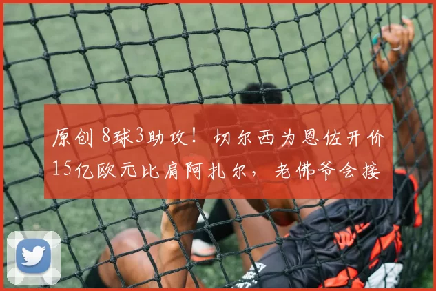 原创 8球3助攻！切尔西为恩佐开价15亿欧元比肩阿扎尔，老佛爷会接受吗？