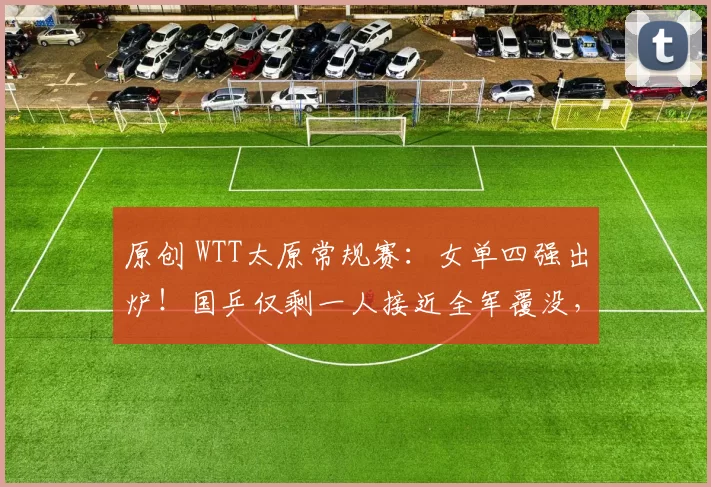 原创 WTT太原常规赛：女单四强出炉！国乒仅剩一人接近全军覆没，日本3人晋级