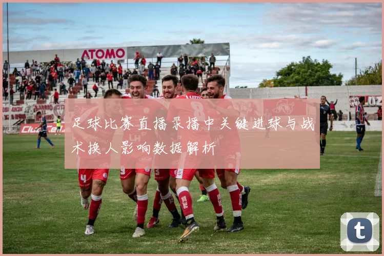 足球比赛直播录播中关键进球与战术换人影响数据解析