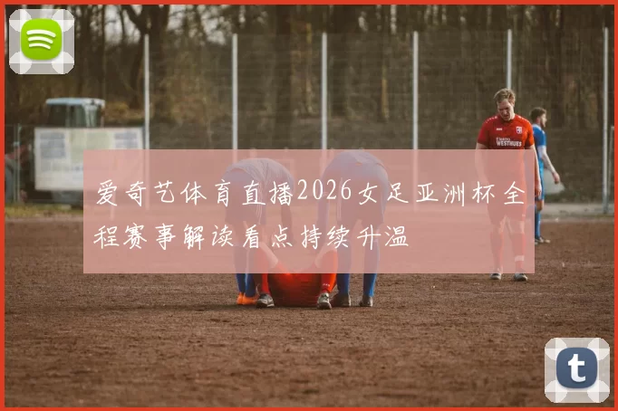 爱奇艺体育直播2026女足亚洲杯全程赛事解读看点持续升温