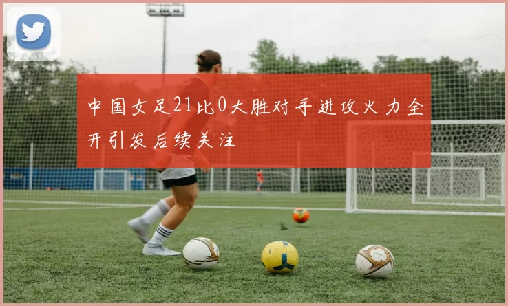 中国女足21比0大胜对手进攻火力全开引发后续关注