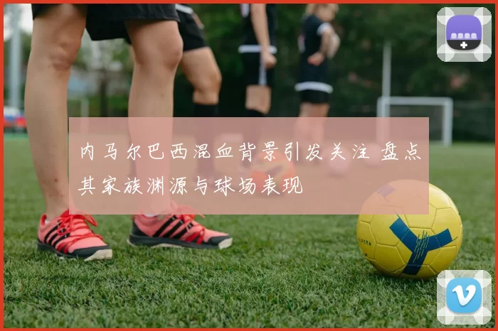 内马尔巴西混血背景引发关注 盘点其家族渊源与球场表现